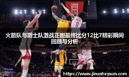 火箭队与爵士队激战正酣最终比分12比7精彩瞬间回顾与分析