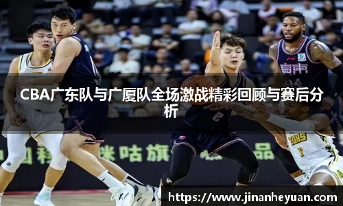 CBA广东队与广厦队全场激战精彩回顾与赛后分析