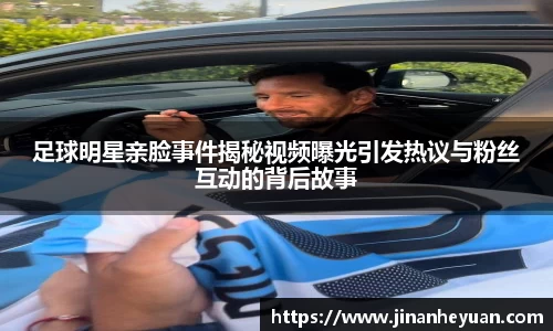 足球明星亲脸事件揭秘视频曝光引发热议与粉丝互动的背后故事